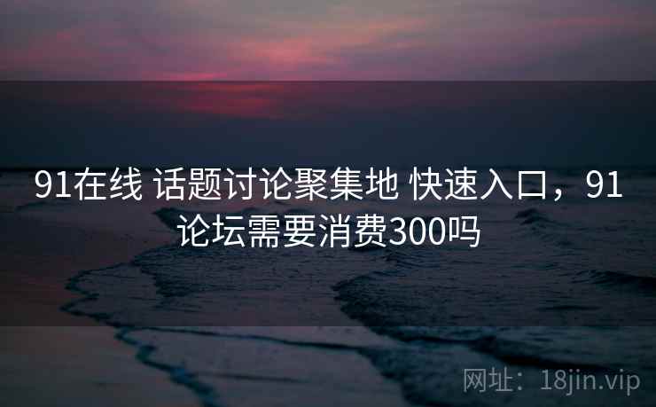 91在线 话题讨论聚集地 快速入口，91论坛需要消费300吗