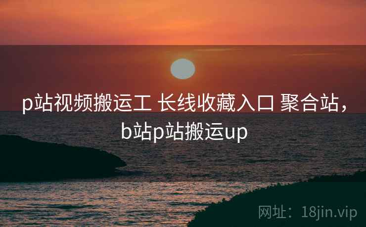 p站视频搬运工 长线收藏入口 聚合站，b站p站搬运up