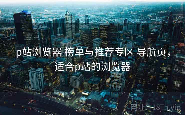 p站浏览器 榜单与推荐专区 导航页，适合p站的浏览器