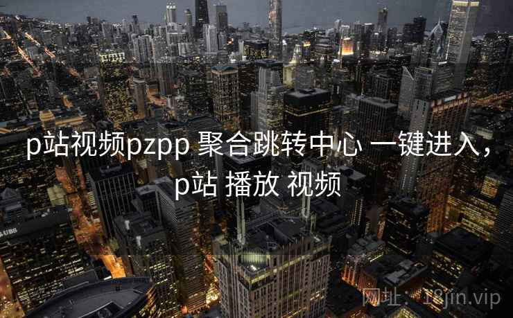 p站视频pzpp 聚合跳转中心 一键进入，p站 播放 视频