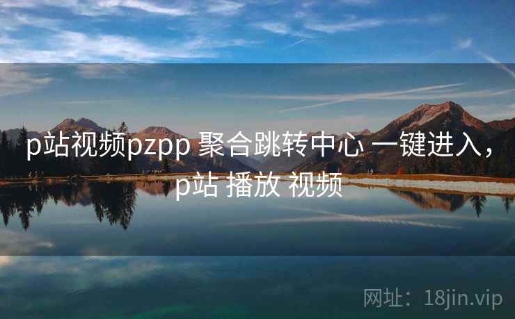 p站视频pzpp 聚合跳转中心 一键进入，p站 播放 视频