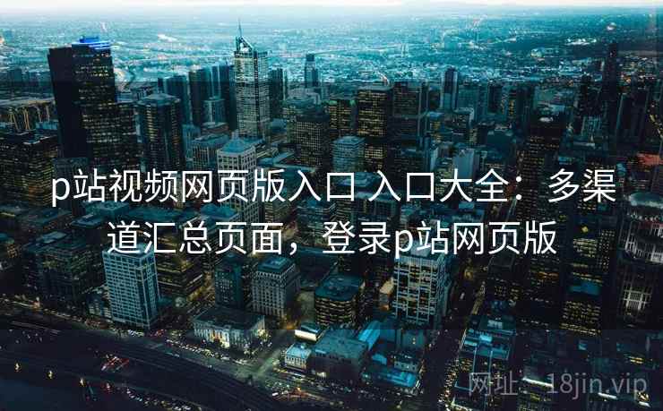 p站视频网页版入口 入口大全：多渠道汇总页面，登录p站网页版