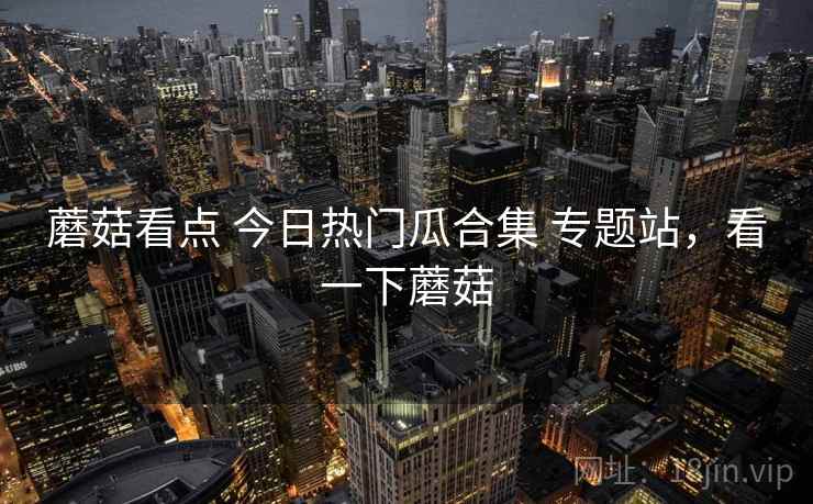 蘑菇看点 今日热门瓜合集 专题站，看一下蘑菇