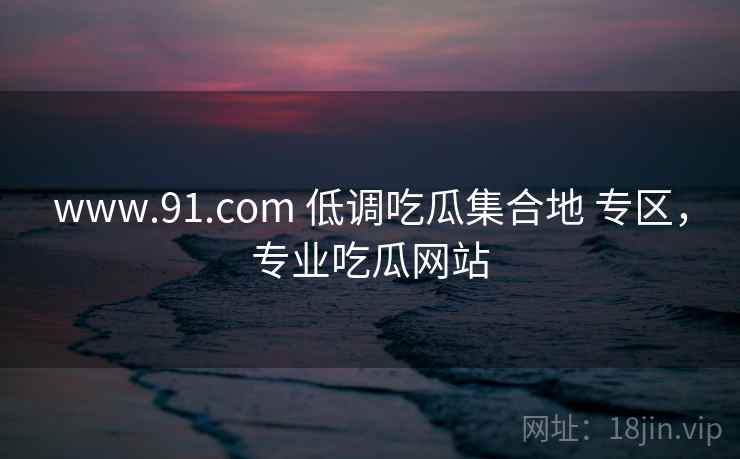 www.91.com 低调吃瓜集合地 专区，专业吃瓜网站