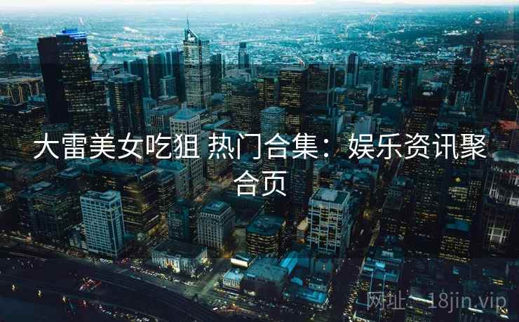 大雷美女吃狙 热门合集：娱乐资讯聚合页