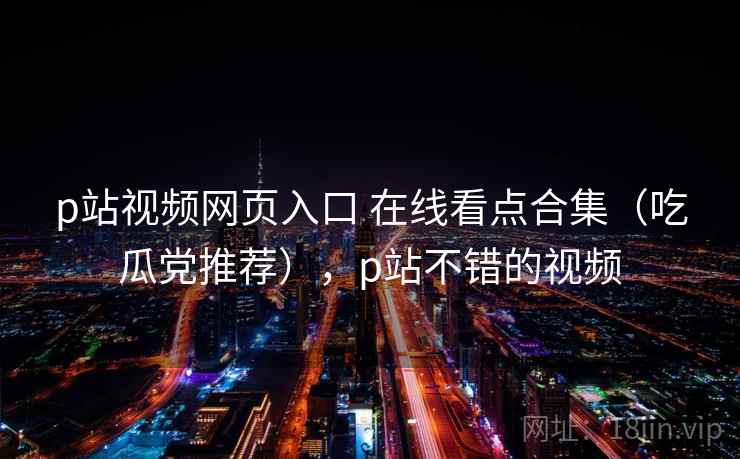 p站视频网页入口 在线看点合集(吃瓜党推荐),p站不错的视频 p站视频网页入口 在线看点合集(吃瓜党推荐),p站不错的视频