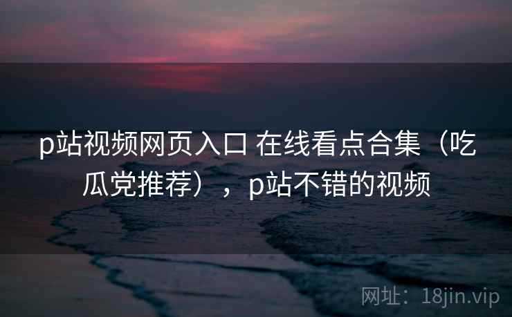 p站视频网页入口 在线看点合集（吃瓜党推荐），p站不错的视频