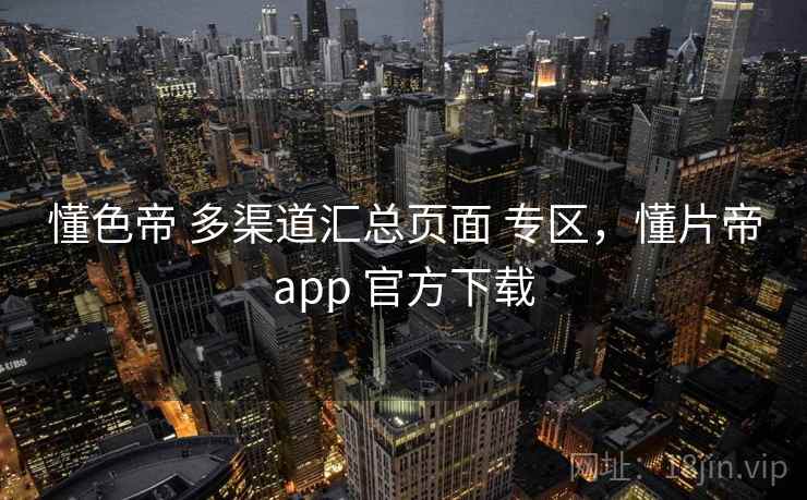 懂色帝 多渠道汇总页面 专区，懂片帝app 官方下载