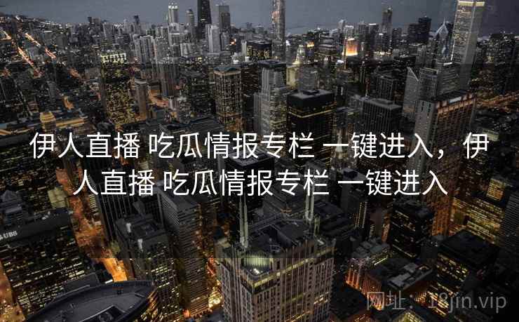 伊人直播 吃瓜情报专栏 一键进入，伊人直播 吃瓜情报专栏 一键进入