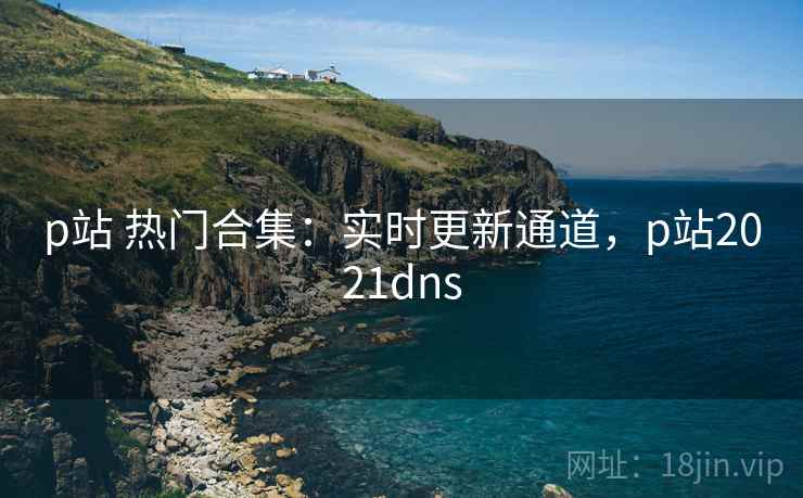 p站 热门合集：实时更新通道，p站2021dns