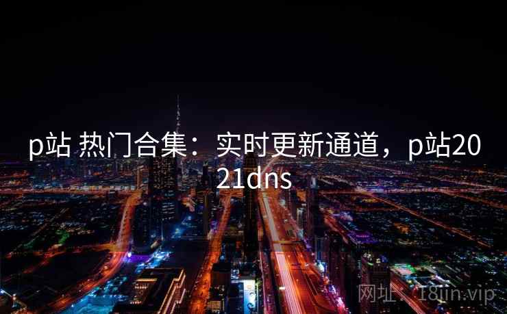 p站 热门合集：实时更新通道，p站2021dns