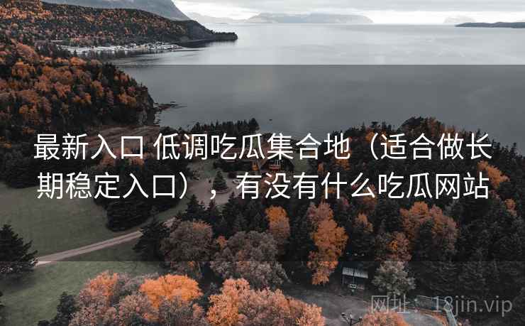最新入口 低调吃瓜集合地(适合做长期稳定入口),有没有什么吃瓜网站 最新入口 低调吃瓜集合地(适合做长期稳定入口),有没有什么吃瓜网站