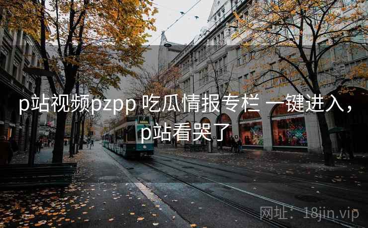 p站视频pzpp 吃瓜情报专栏 一键进入，p站看哭了