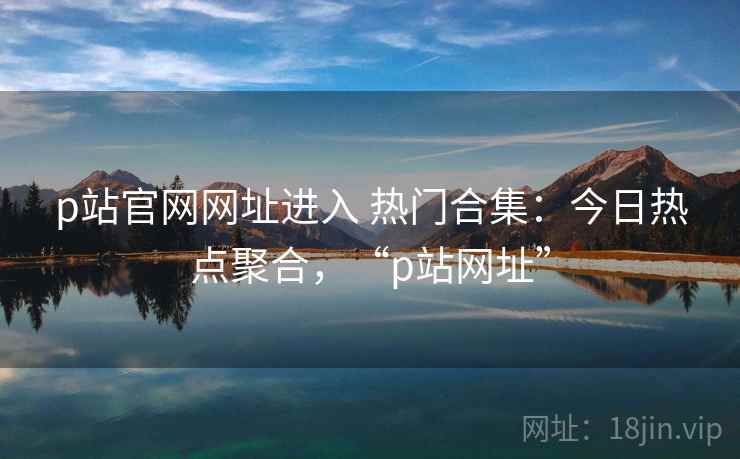 p站官网网址进入 热门合集：今日热点聚合，“p站网址”