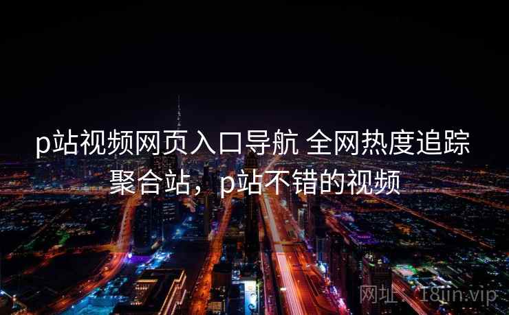 p站视频网页入口导航 全网热度追踪 聚合站，p站不错的视频