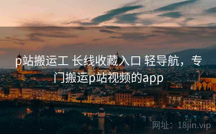 p站搬运工 长线收藏入口 轻导航，专门搬运p站视频的app