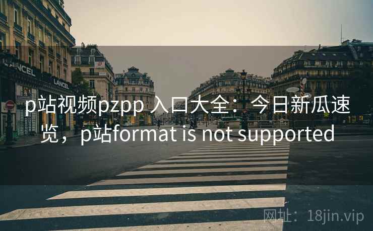 p站视频pzpp 入口大全：今日新瓜速览，p站format is not supported