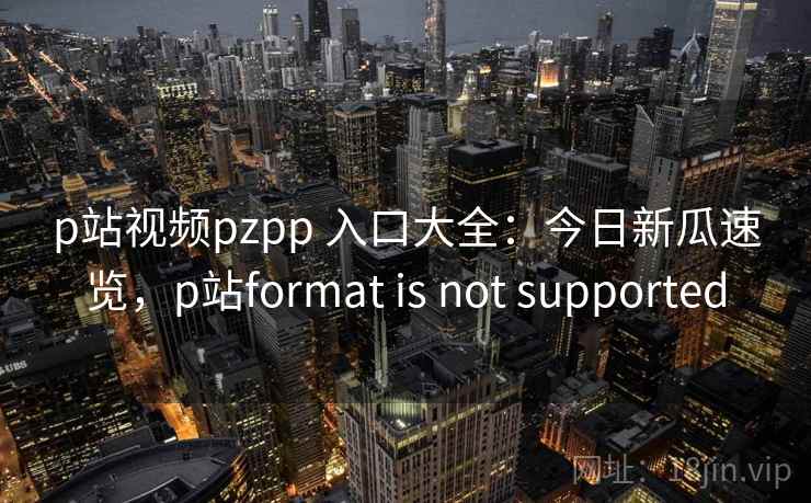p站视频pzpp 入口大全：今日新瓜速览，p站format is not supported