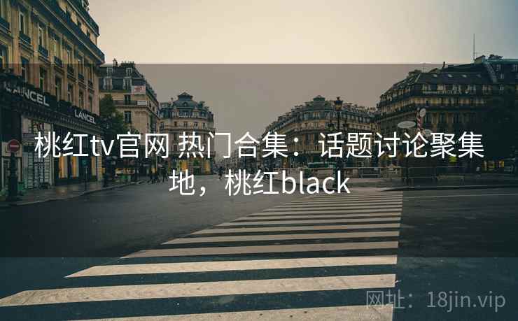 桃红tv官网 热门合集：话题讨论聚集地，桃红black