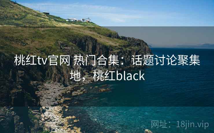 桃红tv官网 热门合集：话题讨论聚集地，桃红black