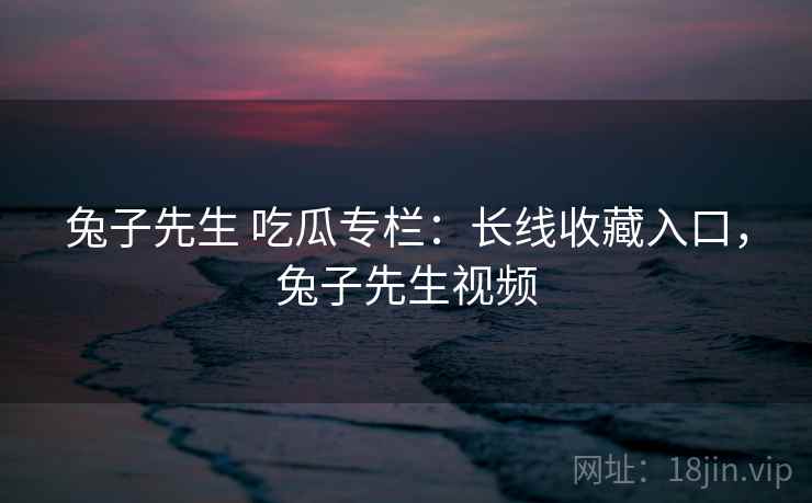 兔子先生 吃瓜专栏:长线收藏入口,兔子先生视频 兔子先生 吃瓜专栏:长线收藏入口,兔子先生视频