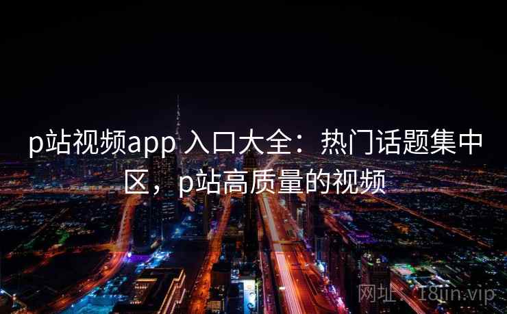 p站视频app 入口大全：热门话题集中区，p站高质量的视频
