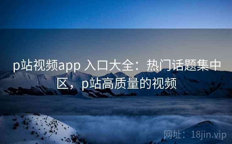 p站视频app 入口大全：热门话题集中区，p站高质量的视频