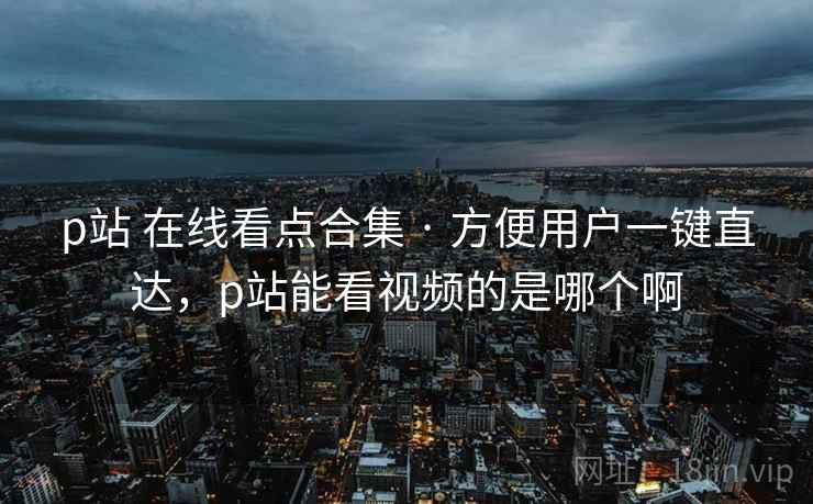 p站 在线看点合集 · 方便用户一键直达，p站能看视频的是哪个啊