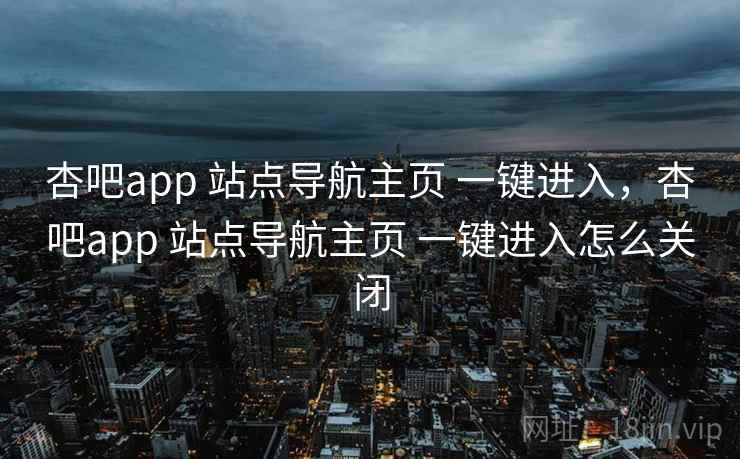 杏吧app 站点导航主页 一键进入，杏吧app 站点导航主页 一键进入怎么关闭