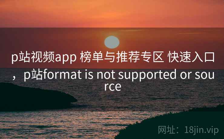 p站视频app 榜单与推荐专区 快速入口，p站format is not supported or source