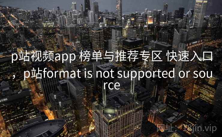p站视频app 榜单与推荐专区 快速入口，p站format is not supported or source