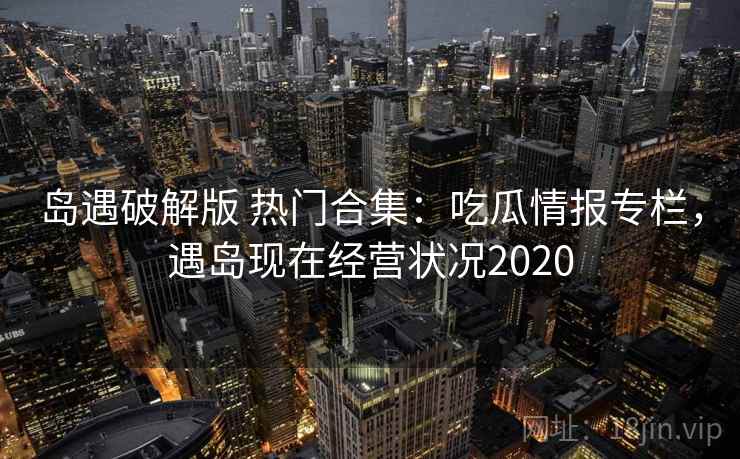 岛遇破解版 热门合集：吃瓜情报专栏，遇岛现在经营状况2020