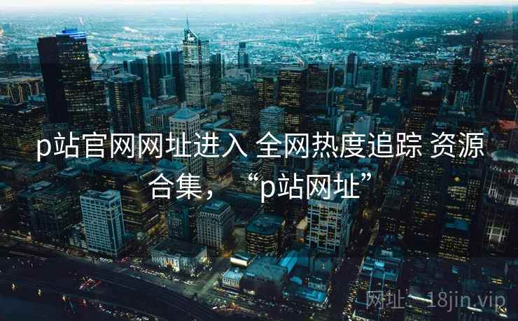 p站官网网址进入 全网热度追踪 资源合集,“p站网址” p站官网网址进入 全网热度追踪 资源合集,“p站网址”