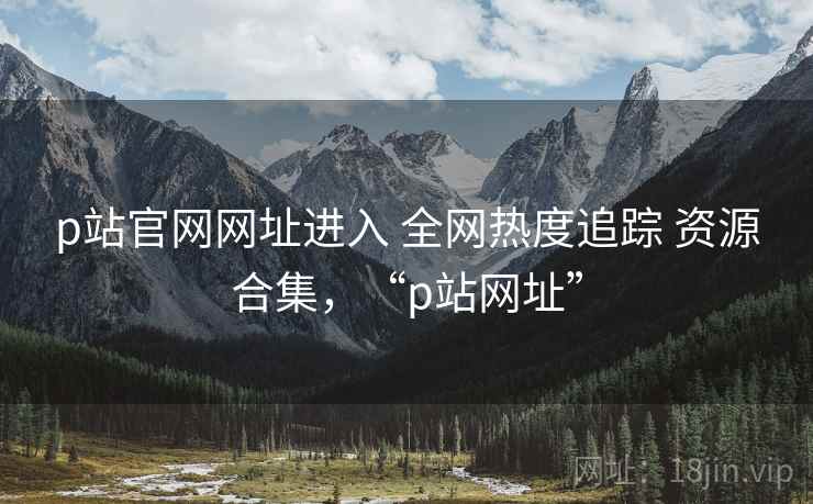 p站官网网址进入 全网热度追踪 资源合集，“p站网址”