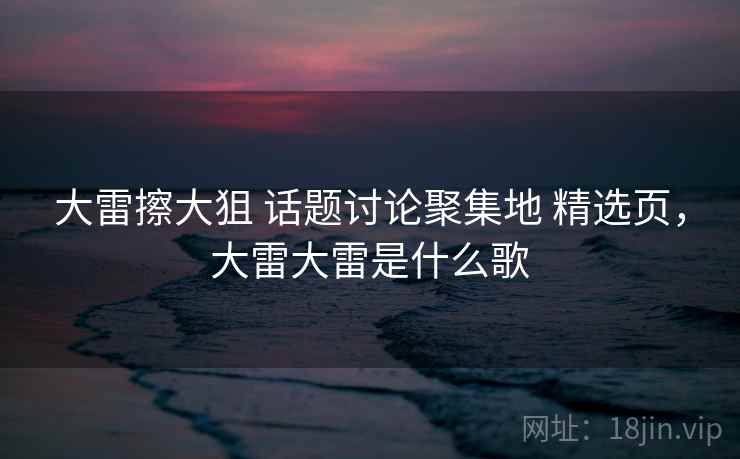 大雷擦大狙 话题讨论聚集地 精选页，大雷大雷是什么歌