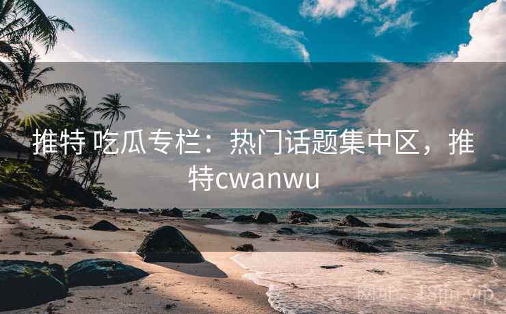 推特 吃瓜专栏：热门话题集中区，推特cwanwu