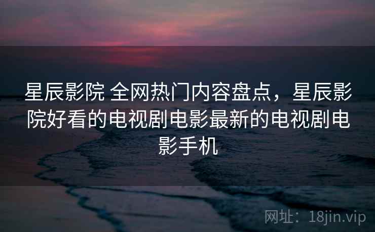 星辰影院 全网热门内容盘点,星辰影院好看的电视剧电影最新的电视剧电影手机 星辰影院 全网热门内容盘点,星辰影院好看的电视剧电影最新的电视剧电影手机