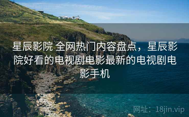 星辰影院 全网热门内容盘点,星辰影院好看的电视剧电影最新的电视剧电影手机 星辰影院 全网热门内容盘点,星辰影院好看的电视剧电影最新的电视剧电影手机