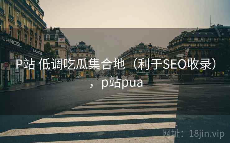 P站 低调吃瓜集合地（利于SEO收录），p站pua
