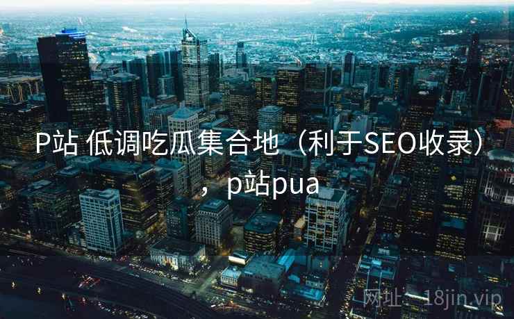 P站 低调吃瓜集合地(利于SEO收录),p站pua P站 低调吃瓜集合地(利于SEO收录),p站pua