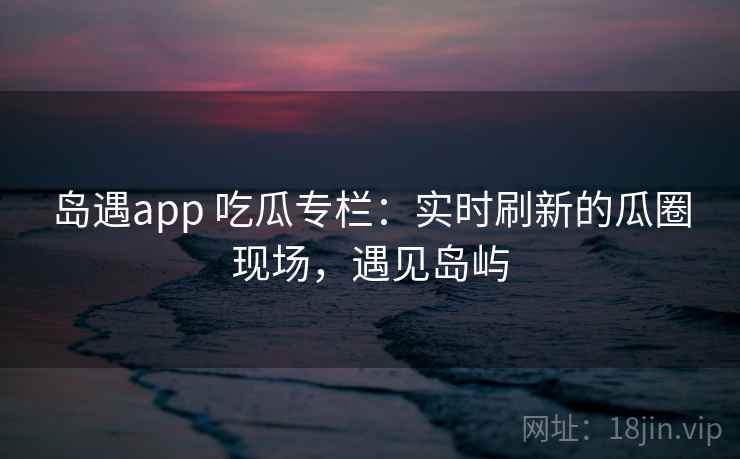 岛遇app 吃瓜专栏：实时刷新的瓜圈现场，遇见岛屿