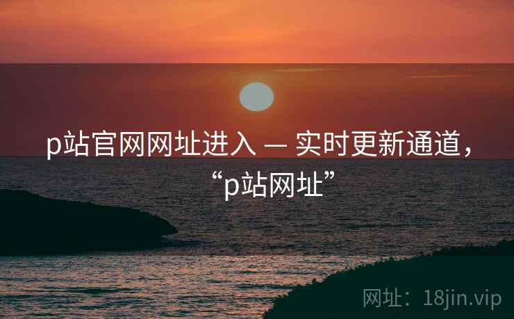 p站官网网址进入 — 实时更新通道,“p站网址” p站官网网址进入 — 实时更新通道,“p站网址”