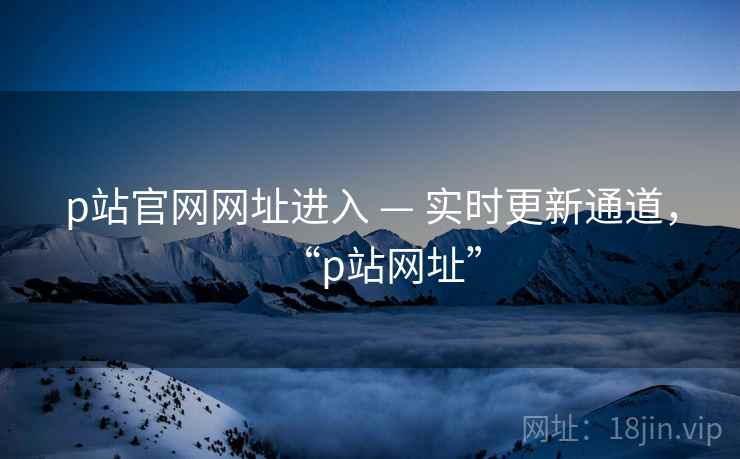 p站官网网址进入 — 实时更新通道,“p站网址” p站官网网址进入 — 实时更新通道,“p站网址”