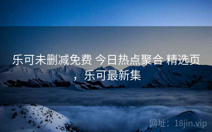 乐可未删减免费 今日热点聚合 精选页,乐可最新集 乐可未删减免费 今日热点聚合 精选页,乐可最新集