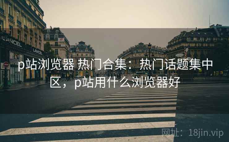 p站浏览器 热门合集：热门话题集中区，p站用什么浏览器好