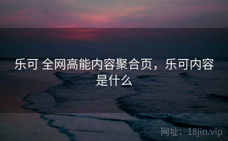 乐可 全网高能内容聚合页,乐可内容是什么 乐可 全网高能内容聚合页,乐可内容是什么
