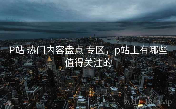 P站 热门内容盘点 专区，p站上有哪些值得关注的