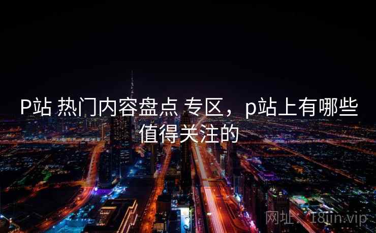 P站 热门内容盘点 专区,p站上有哪些值得关注的 P站 热门内容盘点 专区,p站上有哪些值得关注的