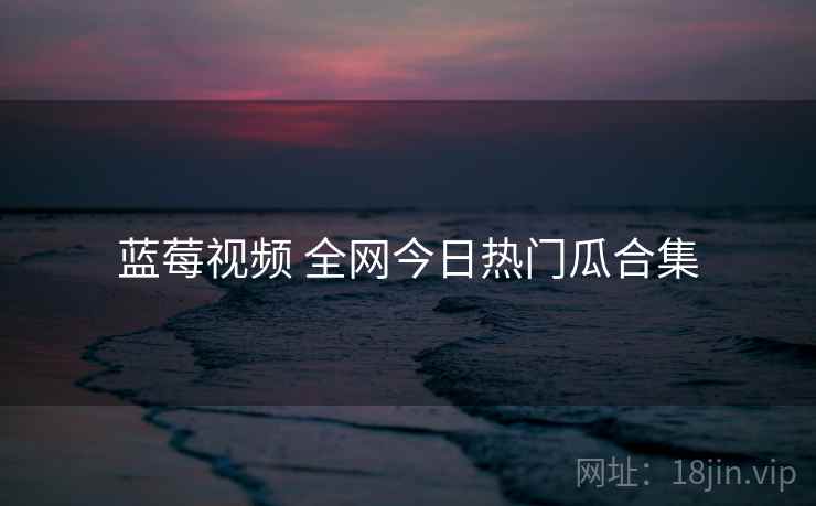 蓝莓视频 全网今日热门瓜合集 蓝莓视频 全网今日热门瓜合集