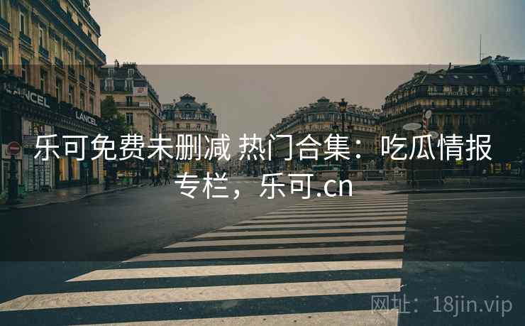 乐可免费未删减 热门合集:吃瓜情报专栏,乐可.cn 乐可免费未删减 热门合集:吃瓜情报专栏,乐可.cn